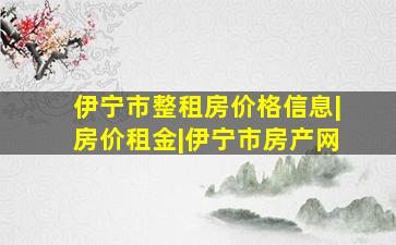 伊宁市整租房价格信息|房价租金|伊宁市房产网